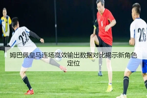 姆巴佩皇马连场高效输出数据对比揭示新角色定位（YIHAOYULE）